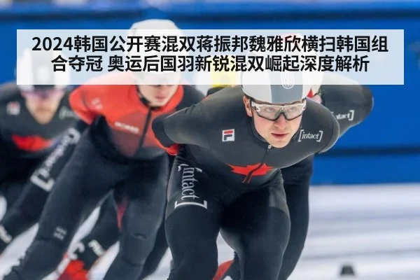 2024韩国公开赛混双蒋振邦魏雅欣横扫韩国组合夺冠 奥运后国羽新锐混双崛起深度解析