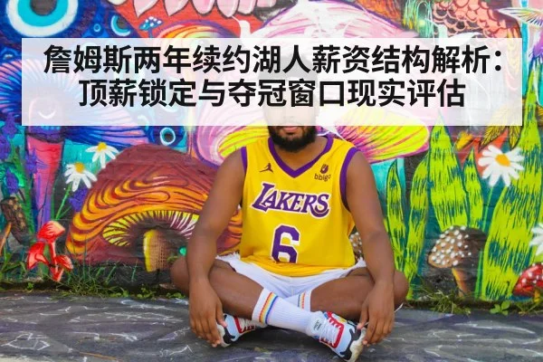 詹姆斯两年续约湖人薪资结构解析:顶薪锁定与夺冠窗口现实评估
